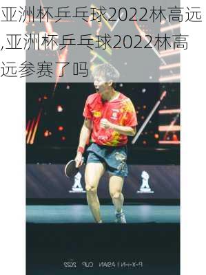 亚洲杯乒乓球2022林高远,亚洲杯乒乓球2022林高远参赛了吗