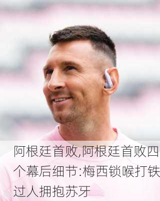 阿根廷首败,阿根廷首败四个幕后细节:梅西锁喉打铁过人拥抱苏牙