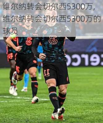 维尔纳转会切尔西5300万,维尔纳转会切尔西5300万的球员