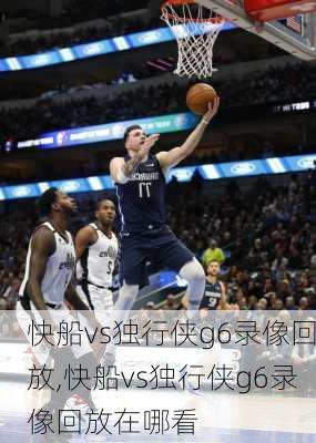 快船vs独行侠g6录像回放,快船vs独行侠g6录像回放在哪看