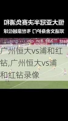 广州恒大vs浦和红钻,广州恒大vs浦和红钻录像