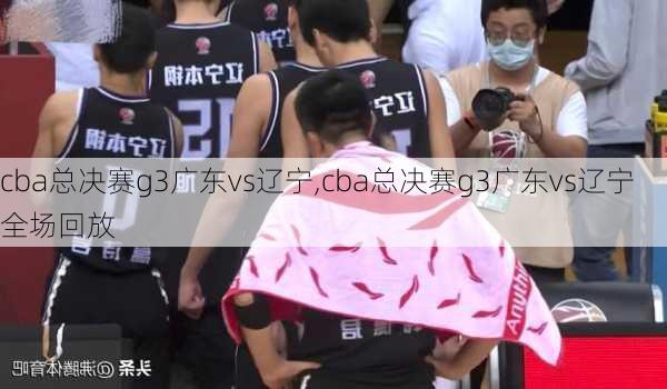 cba总决赛g3广东vs辽宁,cba总决赛g3广东vs辽宁全场回放