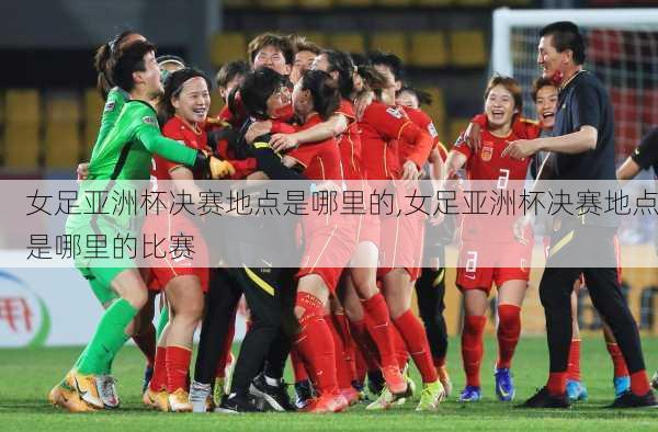 女足亚洲杯决赛地点是哪里的,女足亚洲杯决赛地点是哪里的比赛