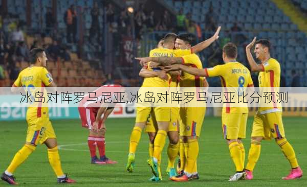 冰岛对阵罗马尼亚,冰岛对阵罗马尼亚比分预测