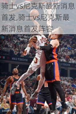 骑士vs尼克斯最新消息首发,骑士vs尼克斯最新消息首发阵容