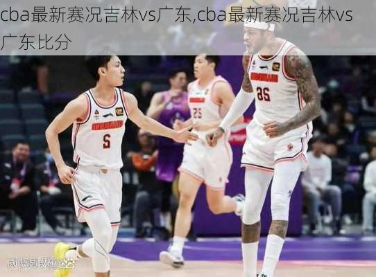 cba最新赛况吉林vs广东,cba最新赛况吉林vs广东比分