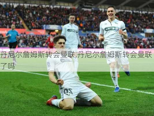 丹尼尔詹姆斯转会曼联,丹尼尔詹姆斯转会曼联了吗