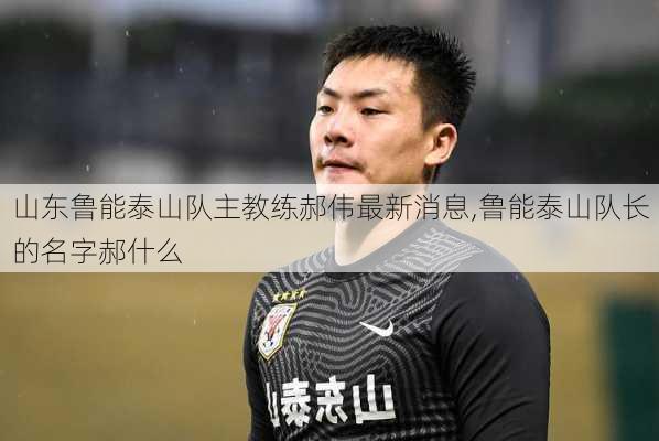 山东鲁能泰山队主教练郝伟最新消息,鲁能泰山队长的名字郝什么