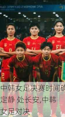中韩女足决赛时间确定静 处长安,中韩女足对决