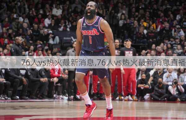76人vs热火最新消息,76人vs热火最新消息直播