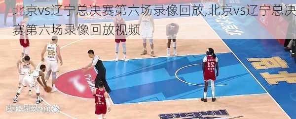北京vs辽宁总决赛第六场录像回放,北京vs辽宁总决赛第六场录像回放视频
