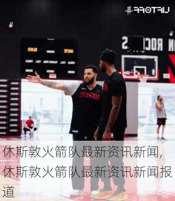 休斯敦火箭队最新资讯新闻,休斯敦火箭队最新资讯新闻报道