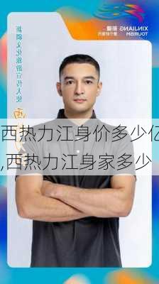 西热力江身价多少亿,西热力江身家多少