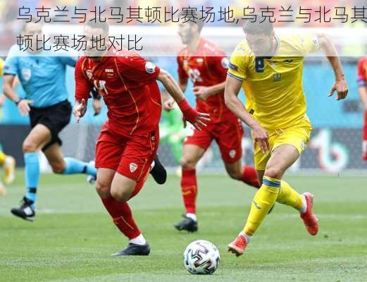 乌克兰与北马其顿比赛场地,乌克兰与北马其顿比赛场地对比