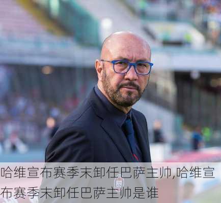 哈维宣布赛季末卸任巴萨主帅,哈维宣布赛季末卸任巴萨主帅是谁