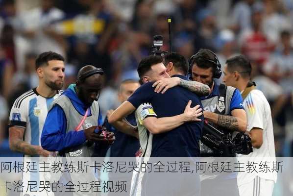 阿根廷主教练斯卡洛尼哭的全过程,阿根廷主教练斯卡洛尼哭的全过程视频