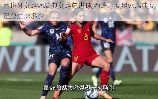 西班牙女足vs瑞典女足总进球,西班牙女足vs瑞典女足总进球多少