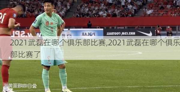 2021武磊在哪个俱乐部比赛,2021武磊在哪个俱乐部比赛了